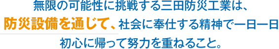 無限の可能性に挑戦する三田防災工業は、防災設備を通じて、社会に奉仕する精神で一日一日初心に帰って努力を重ねること。